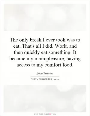 The only break I ever took was to eat. That's all I did. Work, and then quickly eat something. It became my main pleasure, having access to my comfort food Picture Quote #1