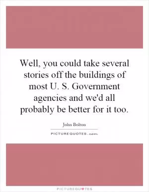 Well, you could take several stories off the buildings of most U. S. Government agencies and we'd all probably be better for it too Picture Quote #1
