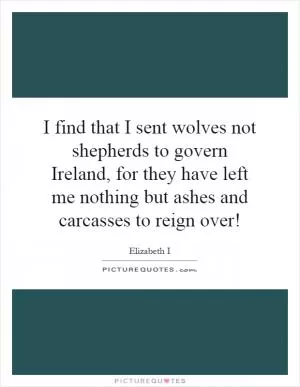 I find that I sent wolves not shepherds to govern Ireland, for they have left me nothing but ashes and carcasses to reign over! Picture Quote #1