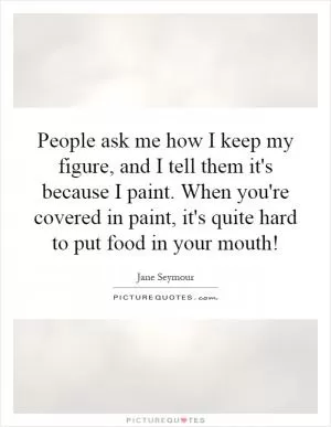 People ask me how I keep my figure, and I tell them it's because I paint. When you're covered in paint, it's quite hard to put food in your mouth! Picture Quote #1