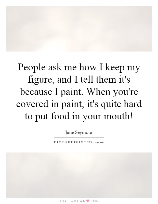 People ask me how I keep my figure, and I tell them it's because I paint. When you're covered in paint, it's quite hard to put food in your mouth! Picture Quote #1