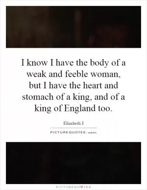 I know I have the body of a weak and feeble woman, but I have the heart and stomach of a king, and of a king of England too Picture Quote #1