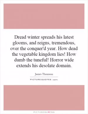 Dread winter spreads his latest glooms, and reigns, tremendous, over the conquer'd year. How dead the vegetable kingdom lies! How dumb the tuneful! Horror wide extends his desolate domain Picture Quote #1