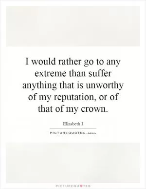I would rather go to any extreme than suffer anything that is unworthy of my reputation, or of that of my crown Picture Quote #1