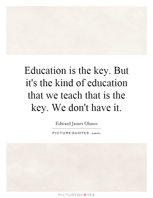 Education is the key. But it's the kind of education that we teach that is the key. We don't have it Picture Quote #1