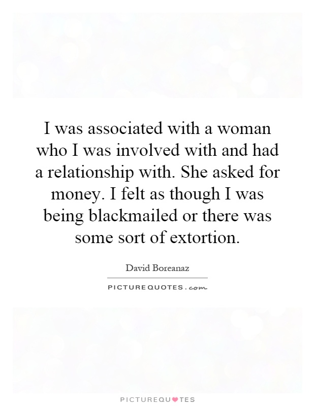 I was associated with a woman who I was involved with and had a relationship with. She asked for money. I felt as though I was being blackmailed or there was some sort of extortion Picture Quote #1