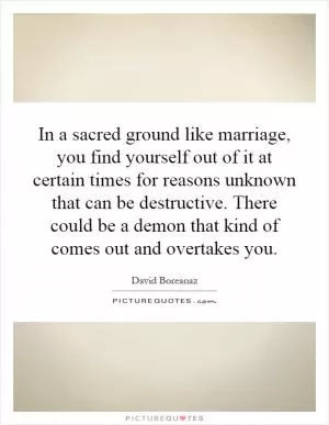 In a sacred ground like marriage, you find yourself out of it at certain times for reasons unknown that can be destructive. There could be a demon that kind of comes out and overtakes you Picture Quote #1