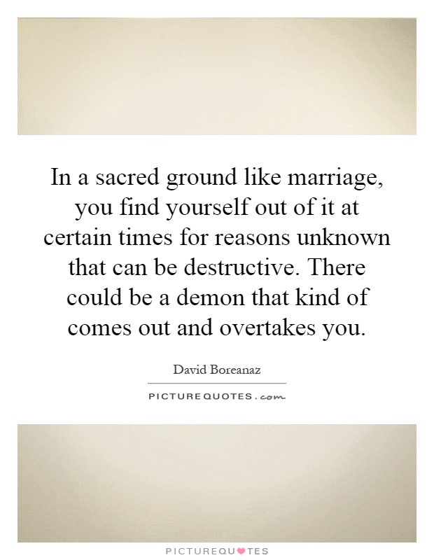 In a sacred ground like marriage, you find yourself out of it at certain times for reasons unknown that can be destructive. There could be a demon that kind of comes out and overtakes you Picture Quote #1
