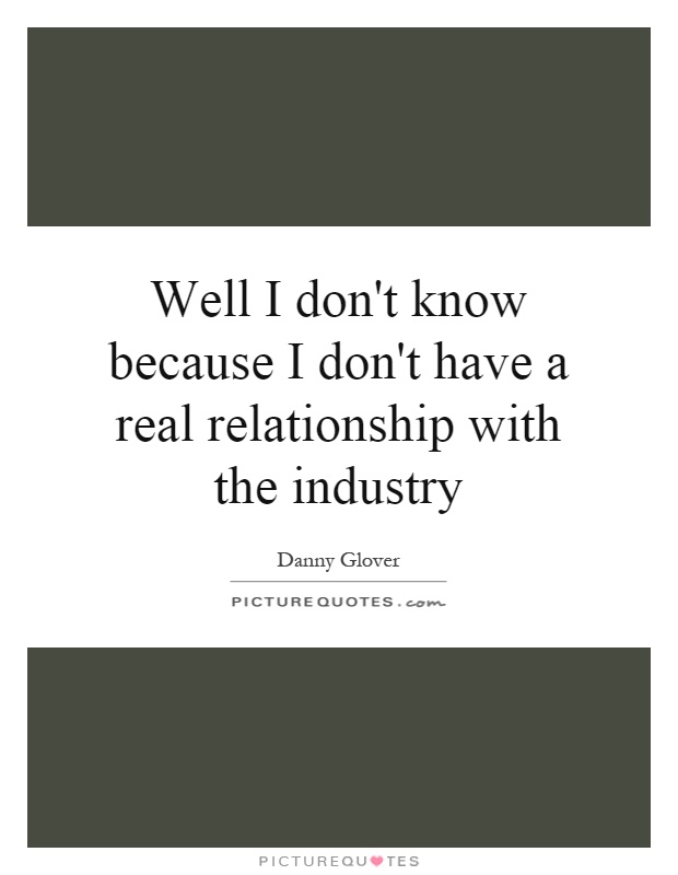 Well I don't know because I don't have a real relationship with the industry Picture Quote #1