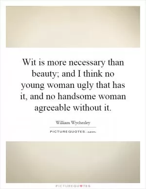 Wit is more necessary than beauty; and I think no young woman ugly that has it, and no handsome woman agreeable without it Picture Quote #1