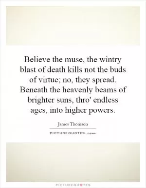 Believe the muse, the wintry blast of death kills not the buds of virtue; no, they spread. Beneath the heavenly beams of brighter suns, thro' endless ages, into higher powers Picture Quote #1