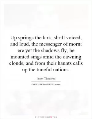 Up springs the lark, shrill voiced, and loud, the messenger of morn; ere yet the shadows fly, he mounted sings amid the dawning clouds, and from their haunts calls up the tuneful nations Picture Quote #1