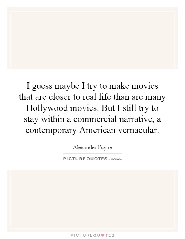 I guess maybe I try to make movies that are closer to real life than are many Hollywood movies. But I still try to stay within a commercial narrative, a contemporary American vernacular Picture Quote #1