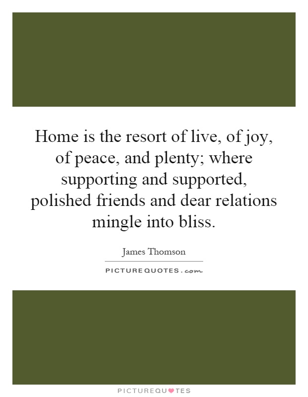Home is the resort of live, of joy, of peace, and plenty; where supporting and supported, polished friends and dear relations mingle into bliss Picture Quote #1