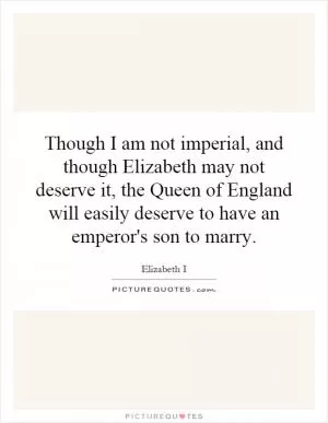 Though I am not imperial, and though Elizabeth may not deserve it, the Queen of England will easily deserve to have an emperor's son to marry Picture Quote #1