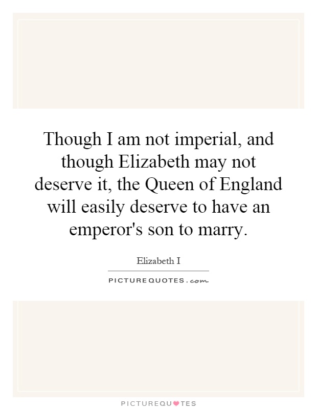 Though I am not imperial, and though Elizabeth may not deserve it, the Queen of England will easily deserve to have an emperor's son to marry Picture Quote #1