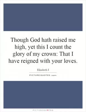 Though God hath raised me high, yet this I count the glory of my crown: That I have reigned with your loves Picture Quote #1