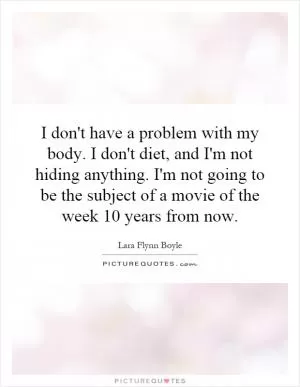 I don't have a problem with my body. I don't diet, and I'm not hiding anything. I'm not going to be the subject of a movie of the week 10 years from now Picture Quote #1
