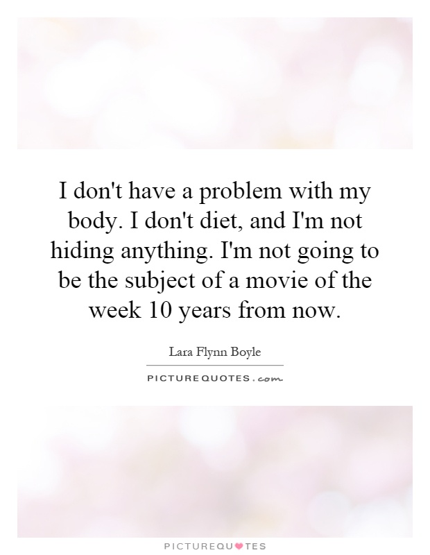 I don't have a problem with my body. I don't diet, and I'm not hiding anything. I'm not going to be the subject of a movie of the week 10 years from now Picture Quote #1