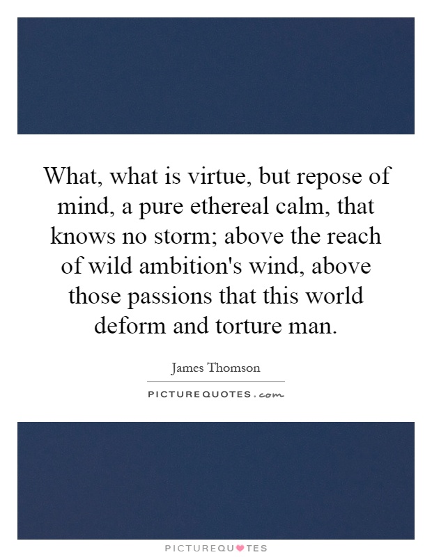 What, what is virtue, but repose of mind, a pure ethereal calm, that knows no storm; above the reach of wild ambition's wind, above those passions that this world deform and torture man Picture Quote #1