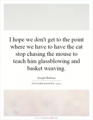 I hope we don't get to the point where we have to have the cat stop chasing the mouse to teach him glassblowing and basket weaving Picture Quote #1