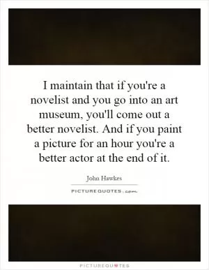 I maintain that if you're a novelist and you go into an art museum, you'll come out a better novelist. And if you paint a picture for an hour you're a better actor at the end of it Picture Quote #1