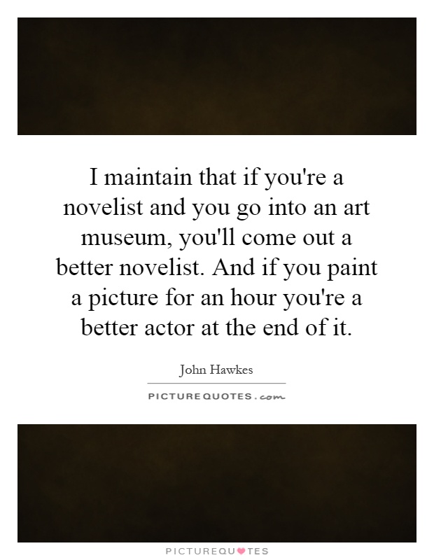 I maintain that if you're a novelist and you go into an art museum, you'll come out a better novelist. And if you paint a picture for an hour you're a better actor at the end of it Picture Quote #1