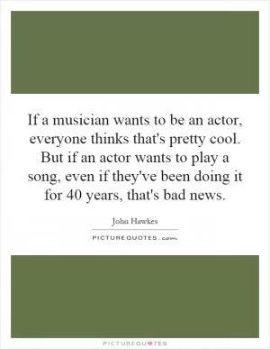 If a musician wants to be an actor, everyone thinks that's pretty cool. But if an actor wants to play a song, even if they've been doing it for 40 years, that's bad news Picture Quote #1