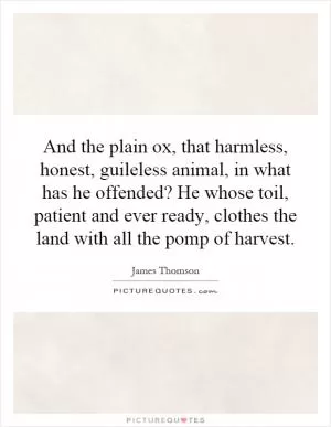 And the plain ox, that harmless, honest, guileless animal, in what has he offended? He whose toil, patient and ever ready, clothes the land with all the pomp of harvest Picture Quote #1