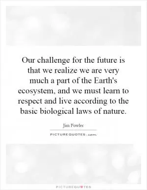 Our challenge for the future is that we realize we are very much a part of the Earth's ecosystem, and we must learn to respect and live according to the basic biological laws of nature Picture Quote #1