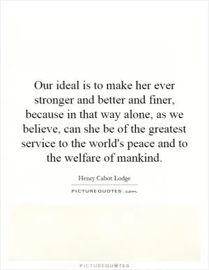 Our ideal is to make her ever stronger and better and finer, because in that way alone, as we believe, can she be of the greatest service to the world's peace and to the welfare of mankind Picture Quote #1