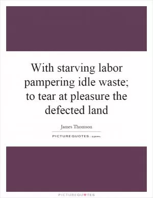 With starving labor pampering idle waste; to tear at pleasure the defected land Picture Quote #1