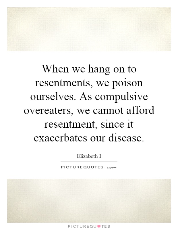 When we hang on to resentments, we poison ourselves. As compulsive overeaters, we cannot afford resentment, since it exacerbates our disease Picture Quote #1