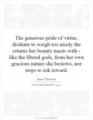 The generous pride of virtue, disdains to weigh too nicely the returns her bounty meets with - like the liberal gods, from her own gracious nature she bestows, nor stops to ask reward Picture Quote #1
