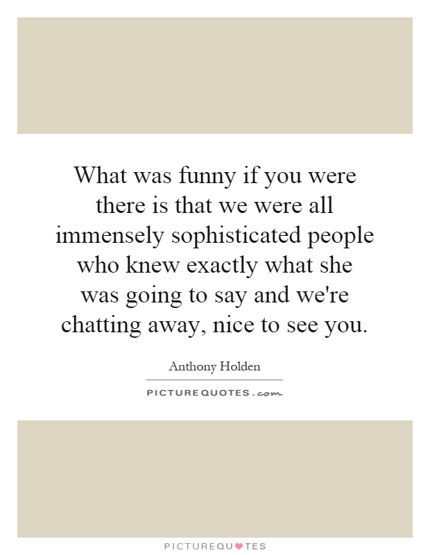 What was funny if you were there is that we were all immensely sophisticated people who knew exactly what she was going to say and we're chatting away, nice to see you Picture Quote #1