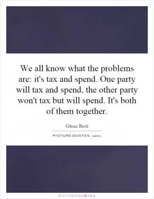 We all know what the problems are: it's tax and spend. One party will tax and spend, the other party won't tax but will spend. It's both of them together Picture Quote #1