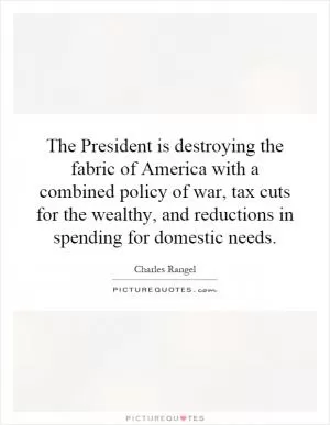 The President is destroying the fabric of America with a combined policy of war, tax cuts for the wealthy, and reductions in spending for domestic needs Picture Quote #1