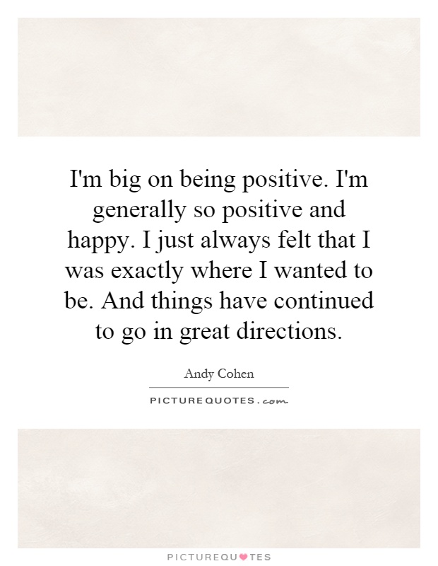 I'm big on being positive. I'm generally so positive and happy. I just always felt that I was exactly where I wanted to be. And things have continued to go in great directions Picture Quote #1