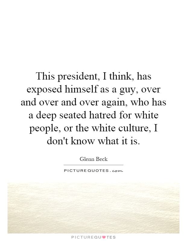 This president, I think, has exposed himself as a guy, over and over and over again, who has a deep seated hatred for white people, or the white culture, I don't know what it is Picture Quote #1