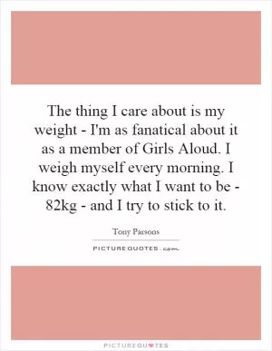 The thing I care about is my weight - I'm as fanatical about it as a member of Girls Aloud. I weigh myself every morning. I know exactly what I want to be - 82kg - and I try to stick to it Picture Quote #1