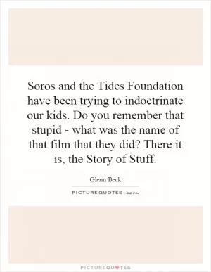 Soros and the Tides Foundation have been trying to indoctrinate our kids. Do you remember that stupid - what was the name of that film that they did? There it is, the Story of Stuff Picture Quote #1