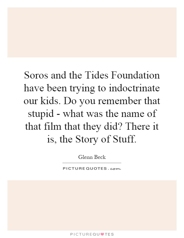 Soros and the Tides Foundation have been trying to indoctrinate our kids. Do you remember that stupid - what was the name of that film that they did? There it is, the Story of Stuff Picture Quote #1