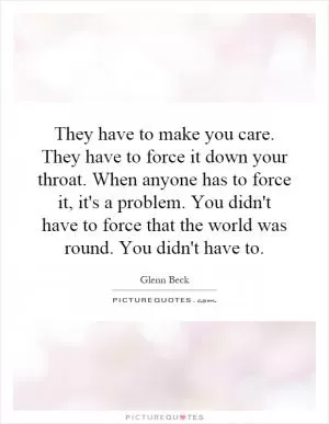 They have to make you care. They have to force it down your throat. When anyone has to force it, it's a problem. You didn't have to force that the world was round. You didn't have to Picture Quote #1