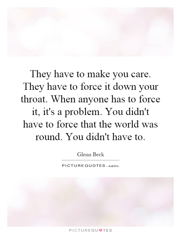 They have to make you care. They have to force it down your throat. When anyone has to force it, it's a problem. You didn't have to force that the world was round. You didn't have to Picture Quote #1