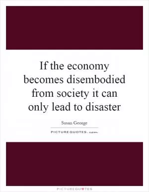 If the economy becomes disembodied from society it can only lead to disaster Picture Quote #1
