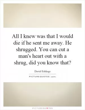 All I knew was that I would die if he sent me away. He shrugged. You can cut a man's heart out with a shrug, did you know that? Picture Quote #1