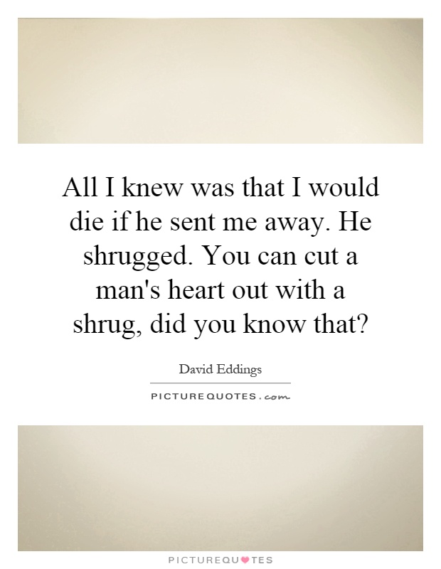 All I knew was that I would die if he sent me away. He shrugged. You can cut a man's heart out with a shrug, did you know that? Picture Quote #1