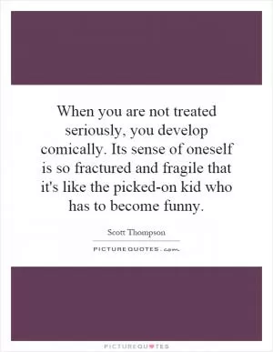 When you are not treated seriously, you develop comically. Its sense of oneself is so fractured and fragile that it's like the picked-on kid who has to become funny Picture Quote #1