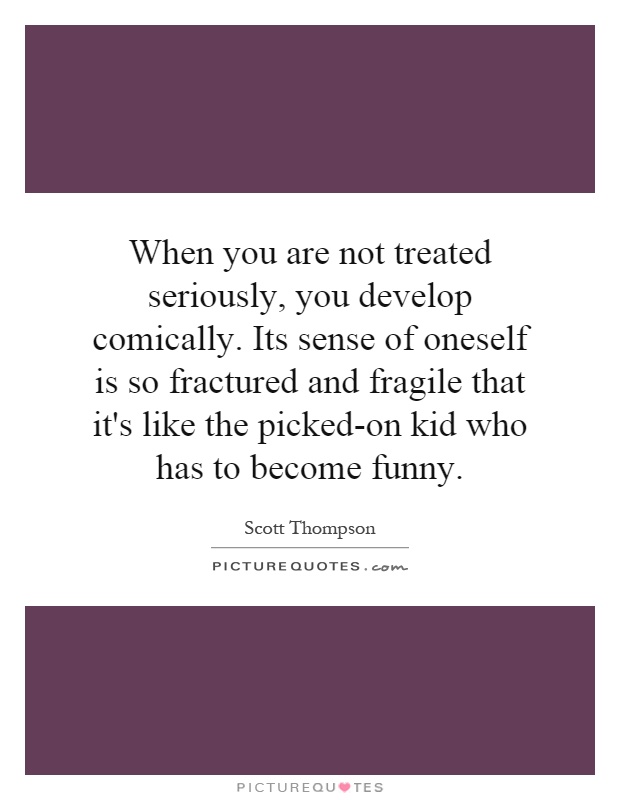 When you are not treated seriously, you develop comically. Its sense of oneself is so fractured and fragile that it's like the picked-on kid who has to become funny Picture Quote #1