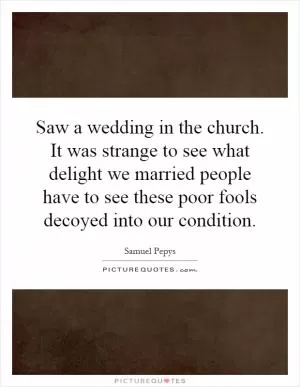 Saw a wedding in the church. It was strange to see what delight we married people have to see these poor fools decoyed into our condition Picture Quote #1